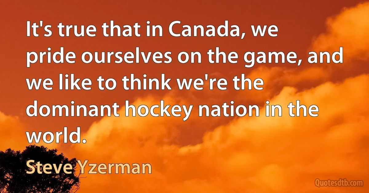 It's true that in Canada, we pride ourselves on the game, and we like to think we're the dominant hockey nation in the world. (Steve Yzerman)