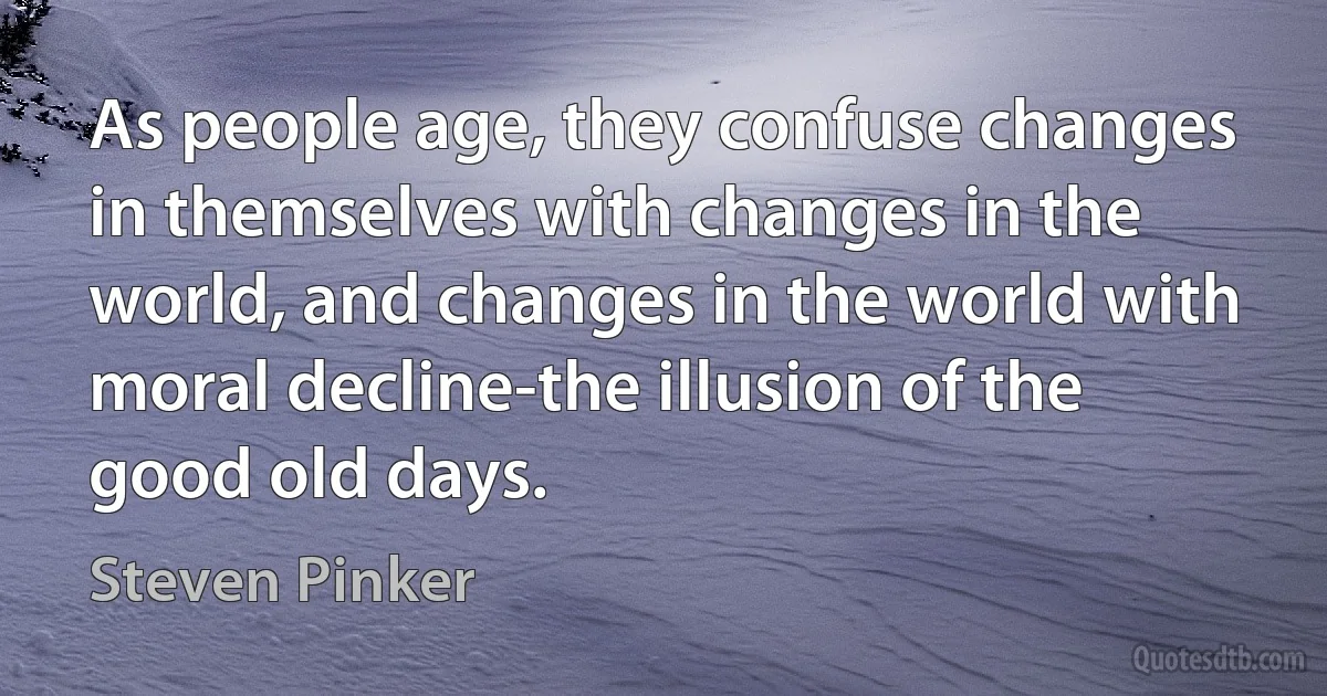 As people age, they confuse changes in themselves with changes in the world, and changes in the world with moral decline-the illusion of the good old days. (Steven Pinker)