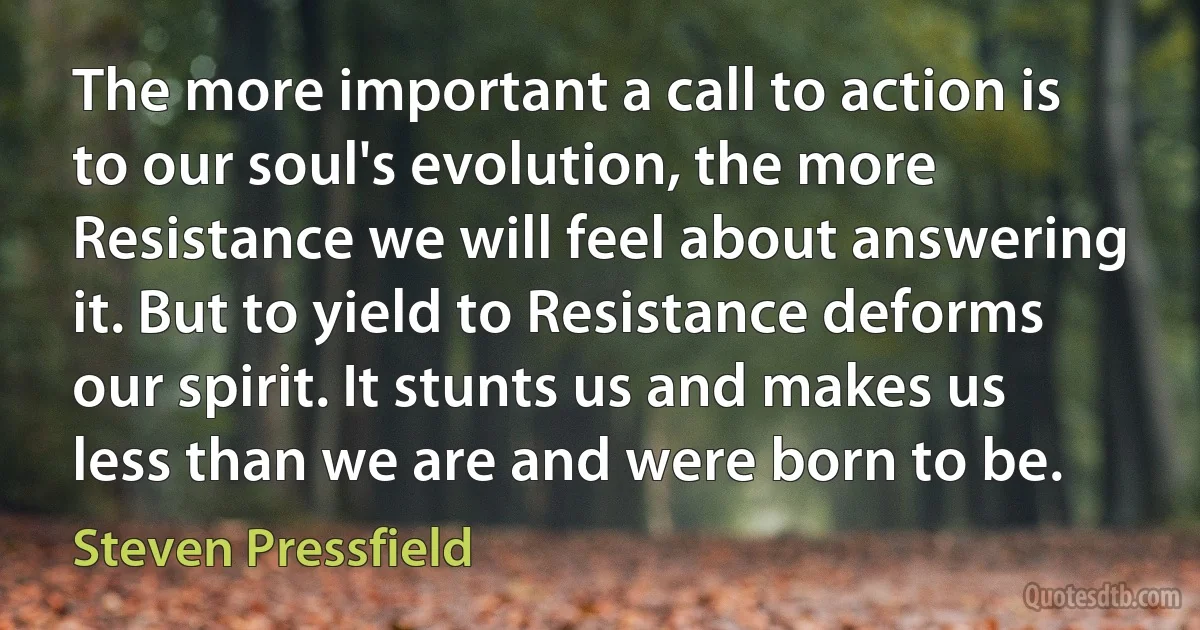 The more important a call to action is to our soul's evolution, the more Resistance we will feel about answering it. But to yield to Resistance deforms our spirit. It stunts us and makes us less than we are and were born to be. (Steven Pressfield)