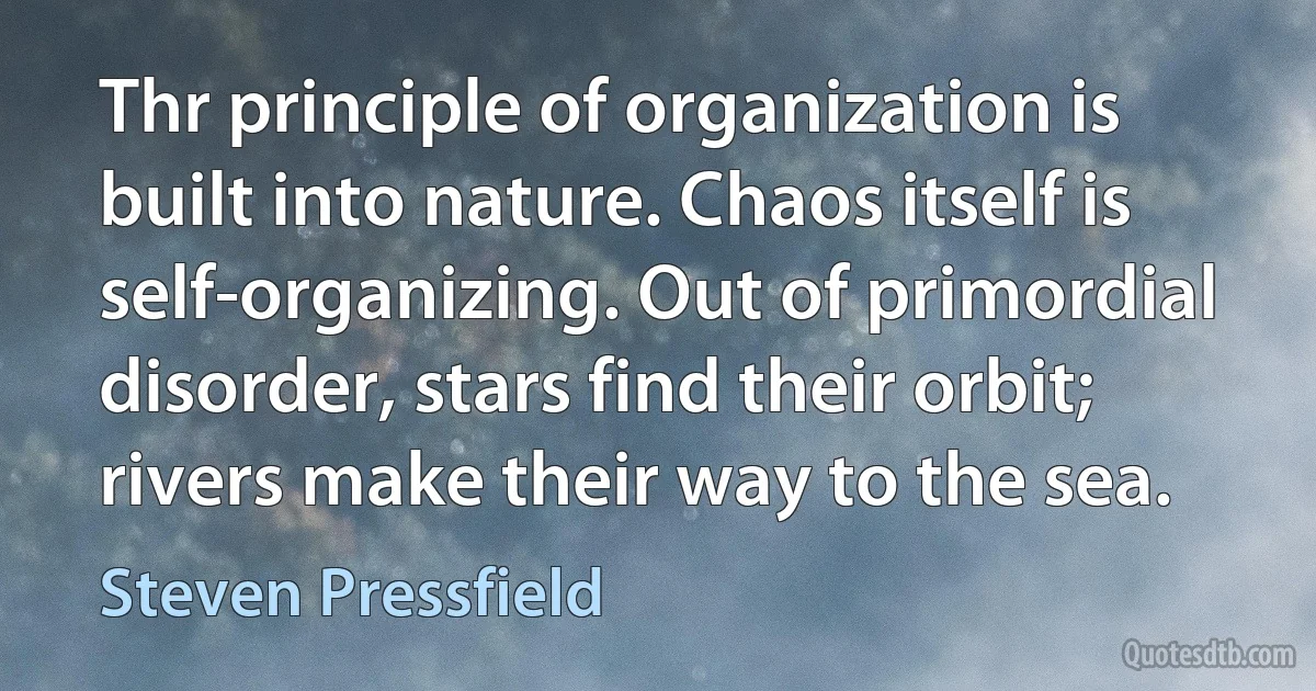 Thr principle of organization is built into nature. Chaos itself is self-organizing. Out of primordial disorder, stars find their orbit; rivers make their way to the sea. (Steven Pressfield)