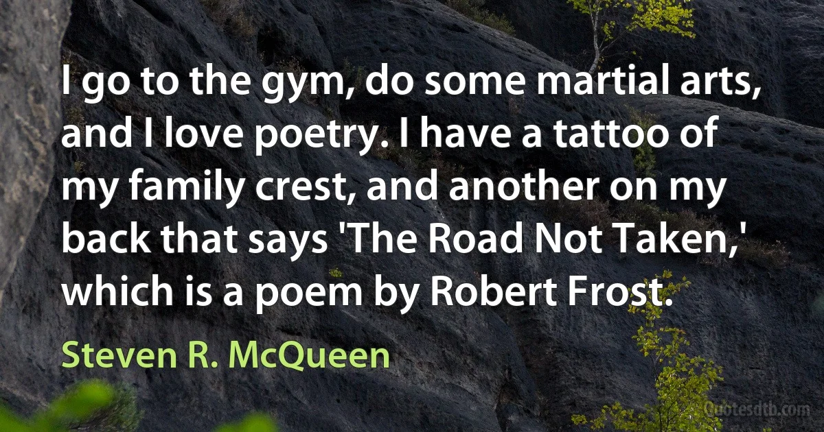 I go to the gym, do some martial arts, and I love poetry. I have a tattoo of my family crest, and another on my back that says 'The Road Not Taken,' which is a poem by Robert Frost. (Steven R. McQueen)