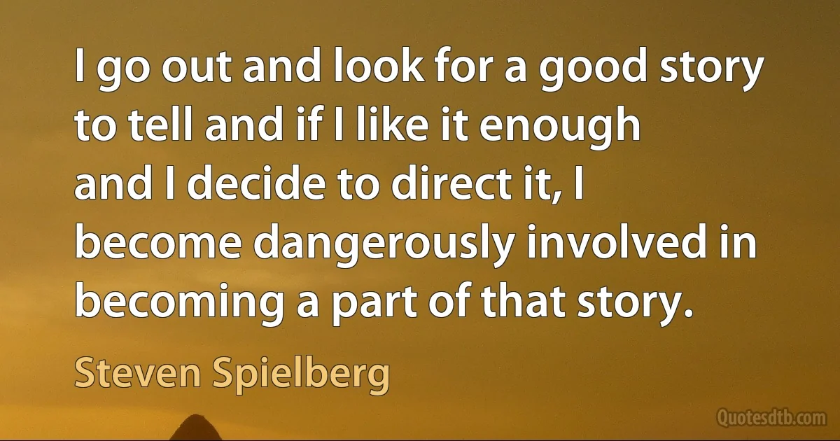 I go out and look for a good story to tell and if I like it enough and I decide to direct it, I become dangerously involved in becoming a part of that story. (Steven Spielberg)