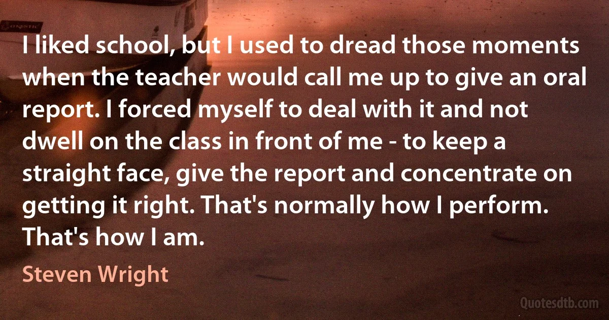 I liked school, but I used to dread those moments when the teacher would call me up to give an oral report. I forced myself to deal with it and not dwell on the class in front of me - to keep a straight face, give the report and concentrate on getting it right. That's normally how I perform. That's how I am. (Steven Wright)