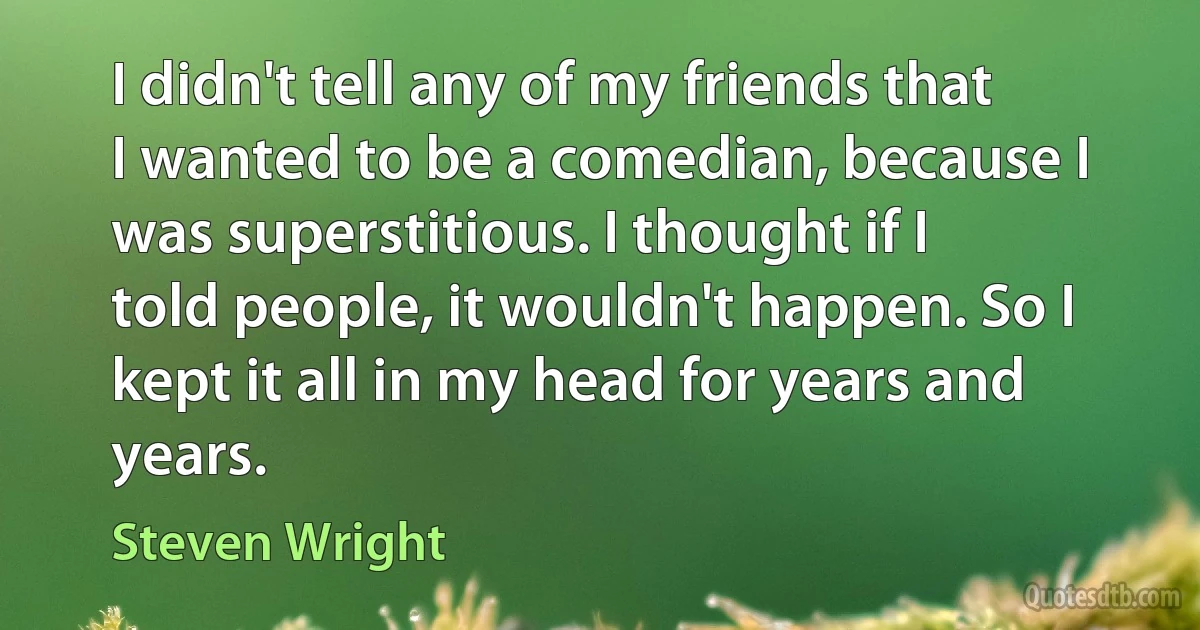 I didn't tell any of my friends that I wanted to be a comedian, because I was superstitious. I thought if I told people, it wouldn't happen. So I kept it all in my head for years and years. (Steven Wright)