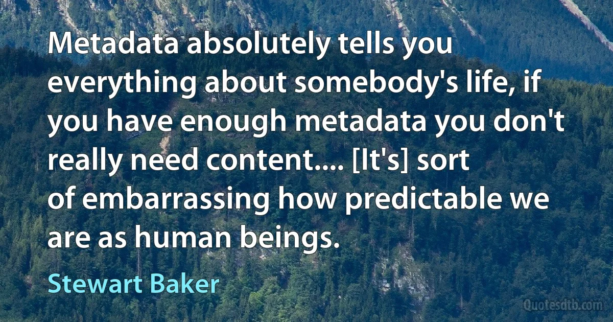 Metadata absolutely tells you everything about somebody's life, if you have enough metadata you don't really need content.... [It's] sort of embarrassing how predictable we are as human beings. (Stewart Baker)