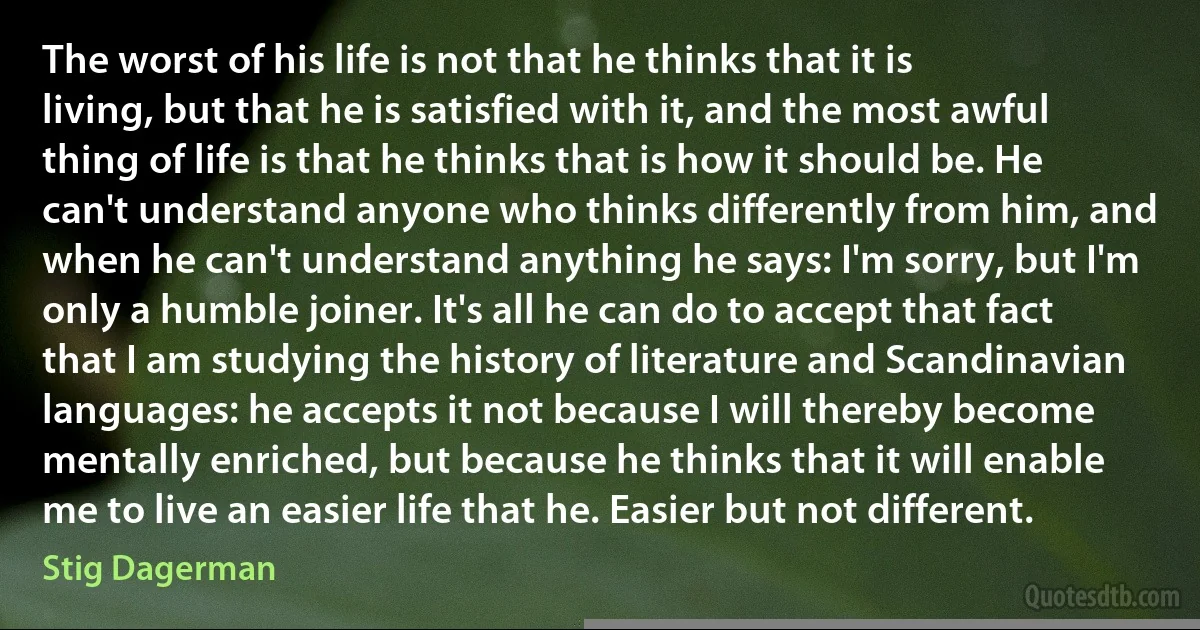 The worst of his life is not that he thinks that it is living, but that he is satisfied with it, and the most awful thing of life is that he thinks that is how it should be. He can't understand anyone who thinks differently from him, and when he can't understand anything he says: I'm sorry, but I'm only a humble joiner. It's all he can do to accept that fact that I am studying the history of literature and Scandinavian languages: he accepts it not because I will thereby become mentally enriched, but because he thinks that it will enable me to live an easier life that he. Easier but not different. (Stig Dagerman)