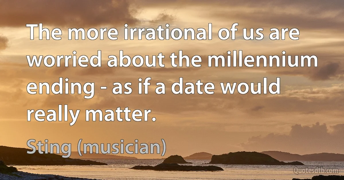 The more irrational of us are worried about the millennium ending - as if a date would really matter. (Sting (musician))