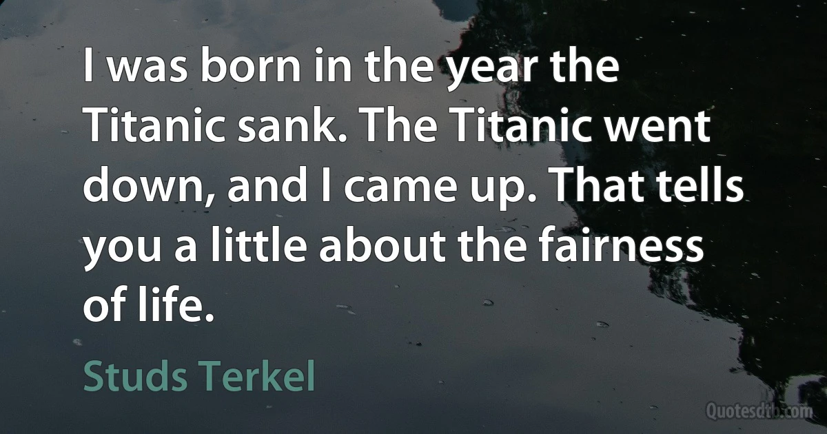 I was born in the year the Titanic sank. The Titanic went down, and I came up. That tells you a little about the fairness of life. (Studs Terkel)