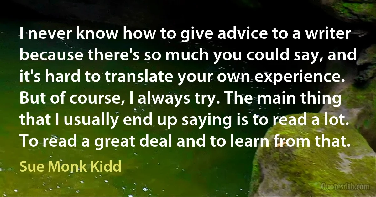 I never know how to give advice to a writer because there's so much you could say, and it's hard to translate your own experience. But of course, I always try. The main thing that I usually end up saying is to read a lot. To read a great deal and to learn from that. (Sue Monk Kidd)