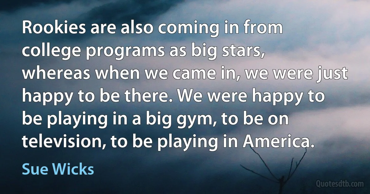 Rookies are also coming in from college programs as big stars, whereas when we came in, we were just happy to be there. We were happy to be playing in a big gym, to be on television, to be playing in America. (Sue Wicks)