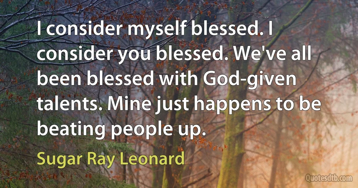 I consider myself blessed. I consider you blessed. We've all been blessed with God-given talents. Mine just happens to be beating people up. (Sugar Ray Leonard)