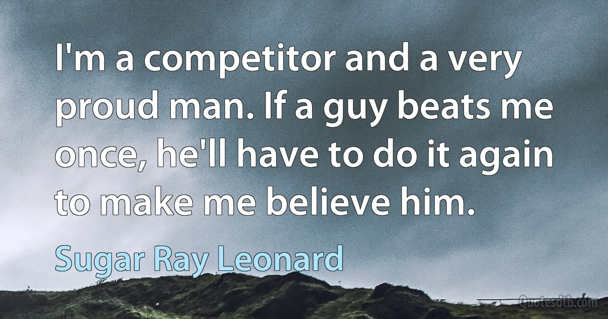 I'm a competitor and a very proud man. If a guy beats me once, he'll have to do it again to make me believe him. (Sugar Ray Leonard)