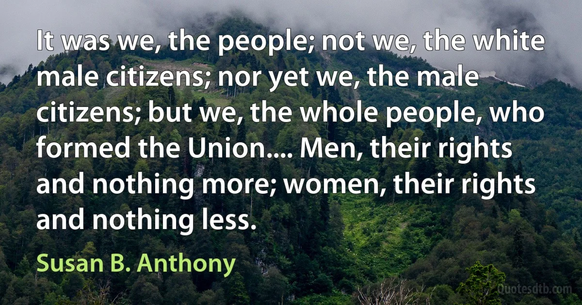 It was we, the people; not we, the white male citizens; nor yet we, the male citizens; but we, the whole people, who formed the Union.... Men, their rights and nothing more; women, their rights and nothing less. (Susan B. Anthony)