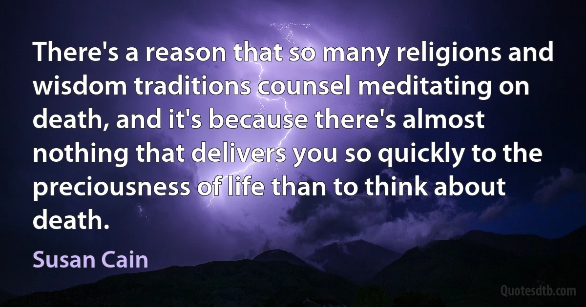 There's a reason that so many religions and wisdom traditions counsel meditating on death, and it's because there's almost nothing that delivers you so quickly to the preciousness of life than to think about death. (Susan Cain)