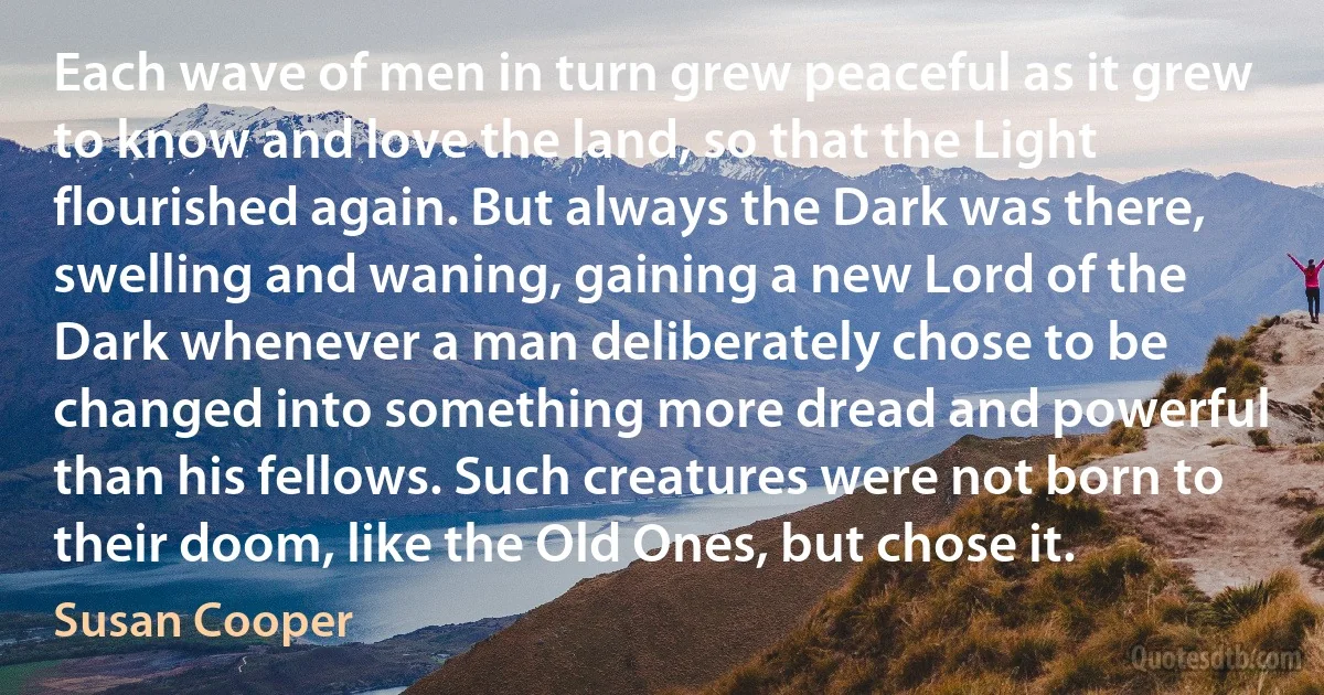 Each wave of men in turn grew peaceful as it grew to know and love the land, so that the Light flourished again. But always the Dark was there, swelling and waning, gaining a new Lord of the Dark whenever a man deliberately chose to be changed into something more dread and powerful than his fellows. Such creatures were not born to their doom, like the Old Ones, but chose it. (Susan Cooper)