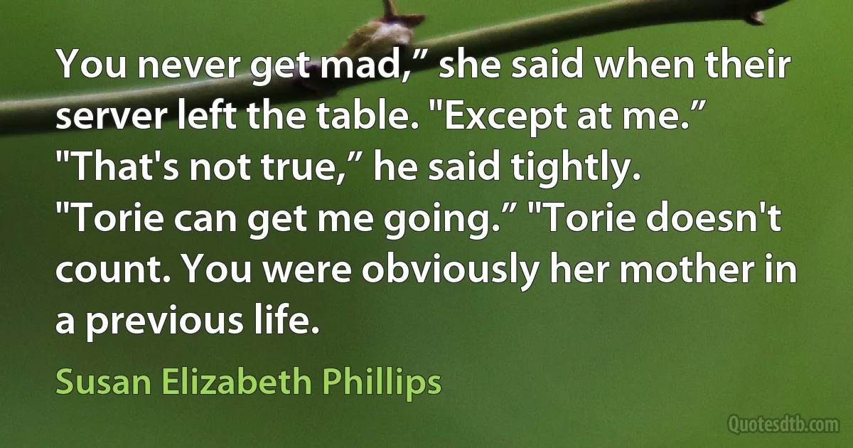 You never get mad,” she said when their server left the table. "Except at me.” "That's not true,” he said tightly. "Torie can get me going.” "Torie doesn't count. You were obviously her mother in a previous life. (Susan Elizabeth Phillips)