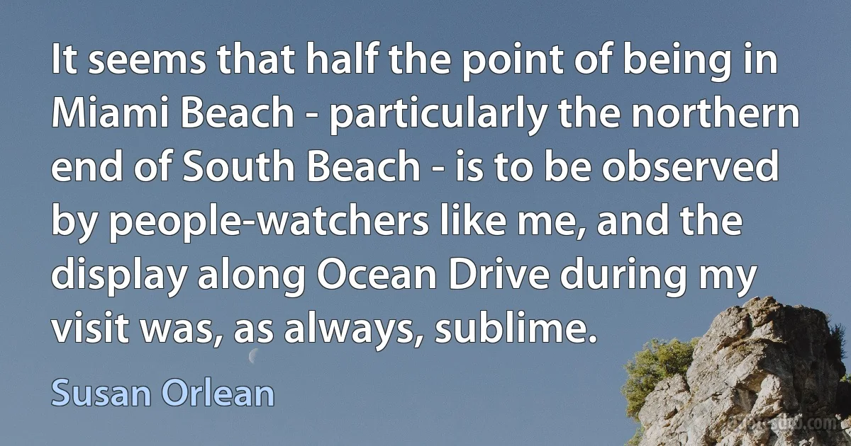 It seems that half the point of being in Miami Beach - particularly the northern end of South Beach - is to be observed by people-watchers like me, and the display along Ocean Drive during my visit was, as always, sublime. (Susan Orlean)