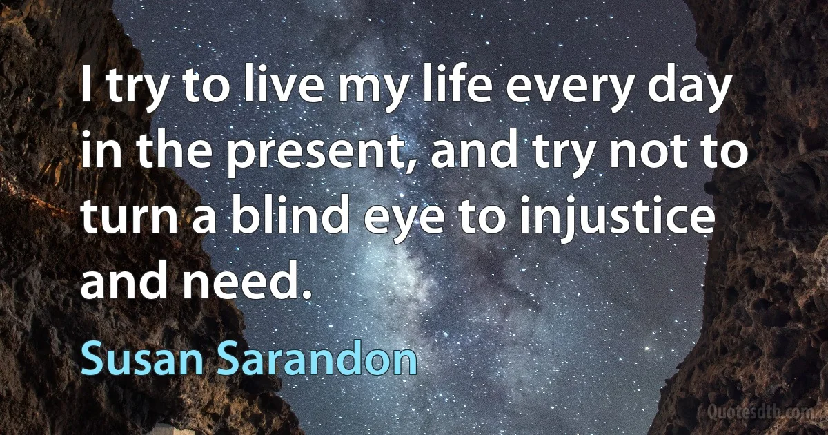 I try to live my life every day in the present, and try not to turn a blind eye to injustice and need. (Susan Sarandon)