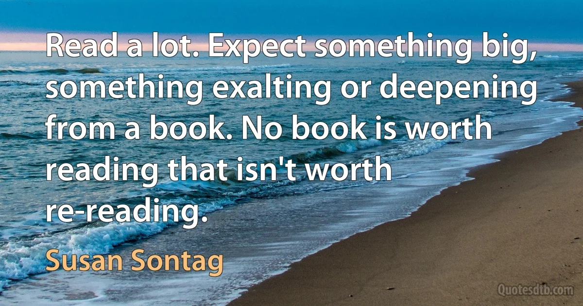 Read a lot. Expect something big, something exalting or deepening from a book. No book is worth reading that isn't worth re-reading. (Susan Sontag)