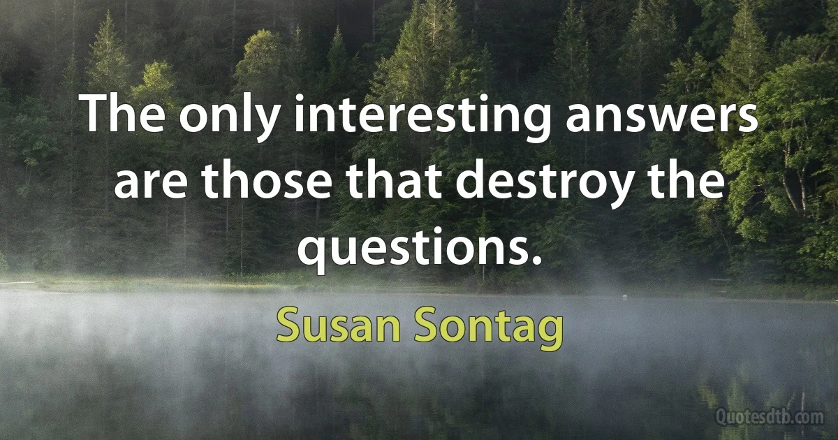 The only interesting answers are those that destroy the questions. (Susan Sontag)