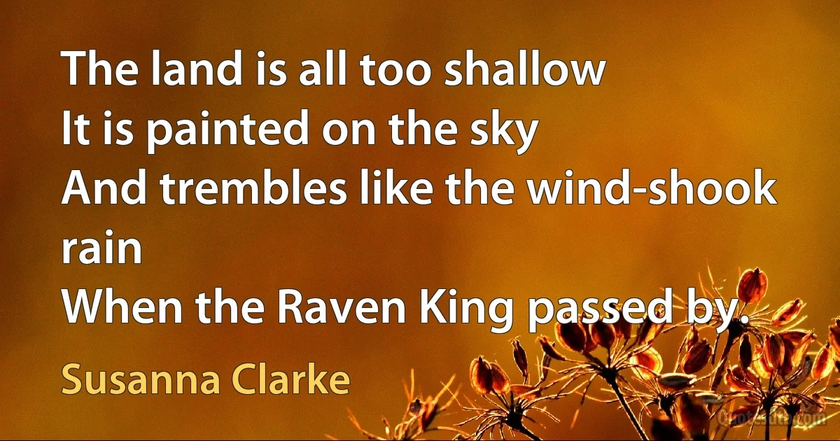 The land is all too shallow
It is painted on the sky
And trembles like the wind-shook rain
When the Raven King passed by. (Susanna Clarke)