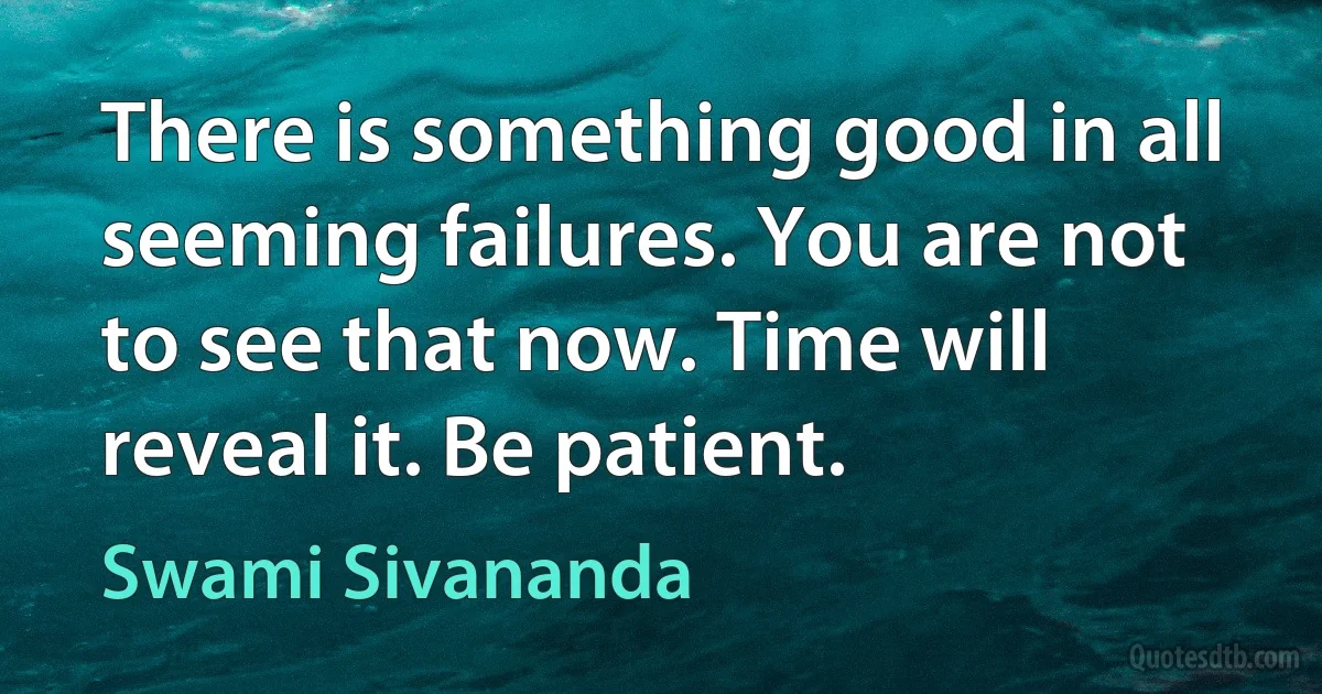 There is something good in all seeming failures. You are not to see that now. Time will reveal it. Be patient. (Swami Sivananda)