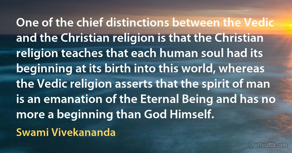 One of the chief distinctions between the Vedic and the Christian religion is that the Christian religion teaches that each human soul had its beginning at its birth into this world, whereas the Vedic religion asserts that the spirit of man is an emanation of the Eternal Being and has no more a beginning than God Himself. (Swami Vivekananda)