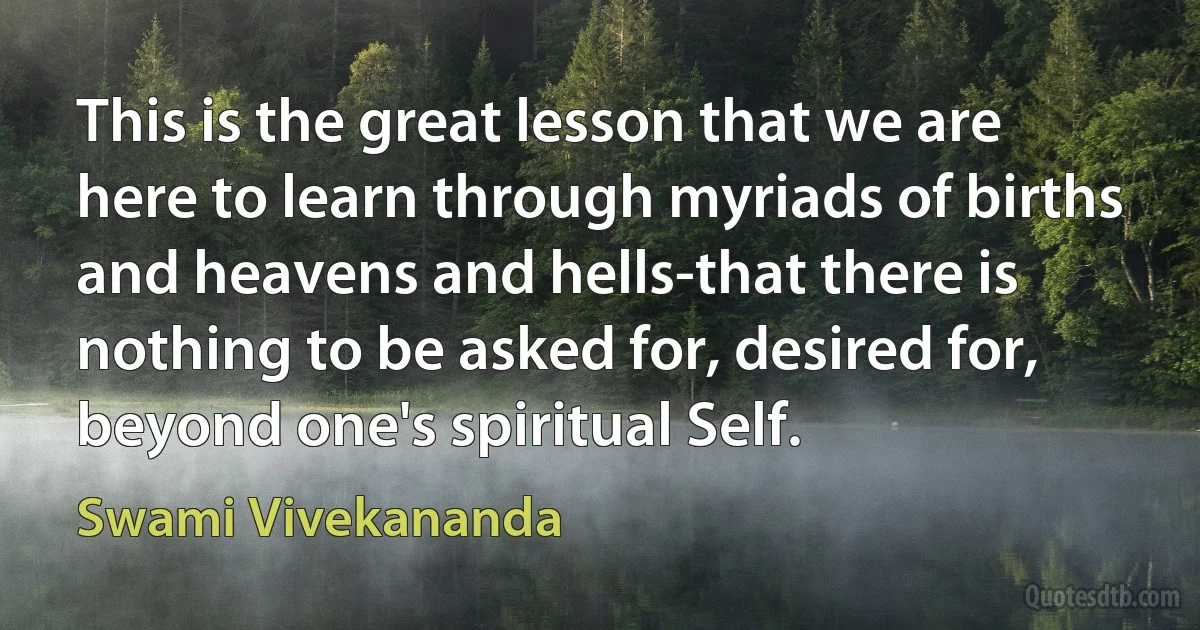 This is the great lesson that we are here to learn through myriads of births and heavens and hells-that there is nothing to be asked for, desired for, beyond one's spiritual Self. (Swami Vivekananda)