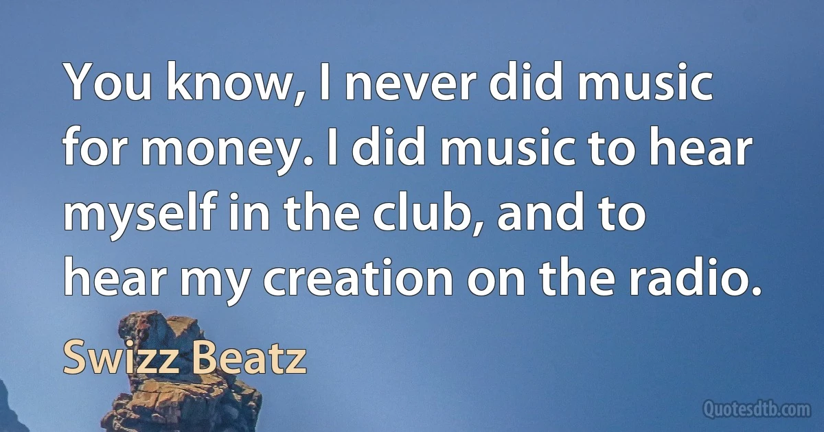 You know, I never did music for money. I did music to hear myself in the club, and to hear my creation on the radio. (Swizz Beatz)