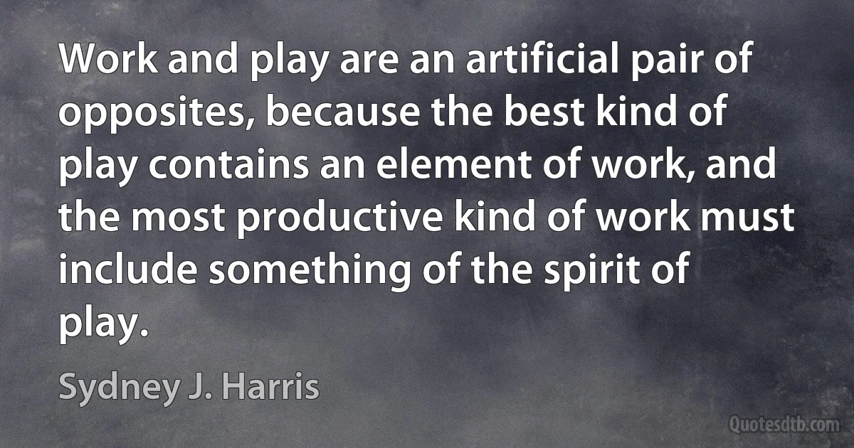 Work and play are an artificial pair of opposites, because the best kind of play contains an element of work, and the most productive kind of work must include something of the spirit of play. (Sydney J. Harris)