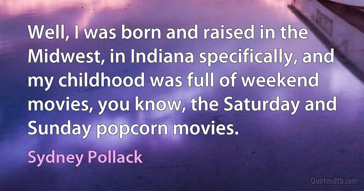 Well, I was born and raised in the Midwest, in Indiana specifically, and my childhood was full of weekend movies, you know, the Saturday and Sunday popcorn movies. (Sydney Pollack)