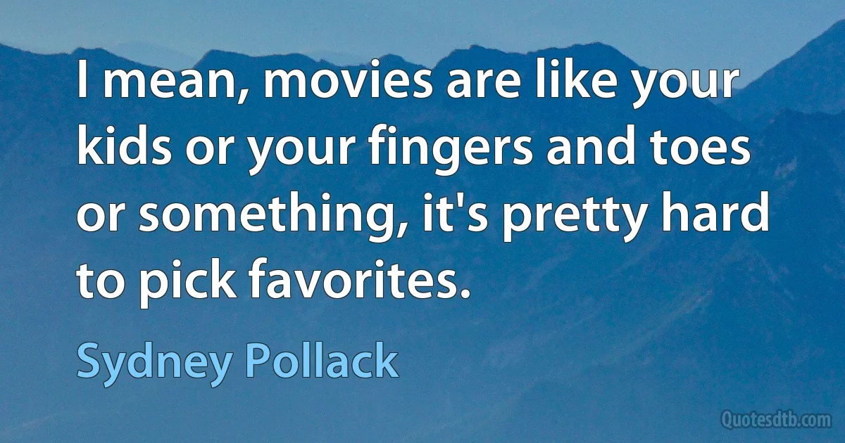 I mean, movies are like your kids or your fingers and toes or something, it's pretty hard to pick favorites. (Sydney Pollack)