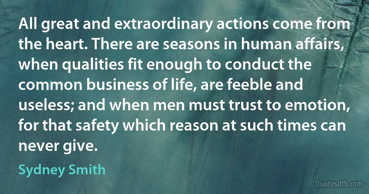 All great and extraordinary actions come from the heart. There are seasons in human affairs, when qualities fit enough to conduct the common business of life, are feeble and useless; and when men must trust to emotion, for that safety which reason at such times can never give. (Sydney Smith)