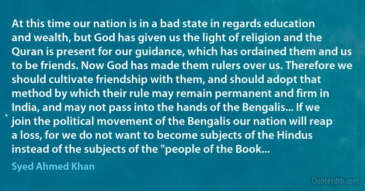 At this time our nation is in a bad state in regards education and wealth, but God has given us the light of religion and the Quran is present for our guidance, which has ordained them and us to be friends. Now God has made them rulers over us. Therefore we should cultivate friendship with them, and should adopt that method by which their rule may remain permanent and firm in India, and may not pass into the hands of the Bengalis... If we join the political movement of the Bengalis our nation will reap a loss, for we do not want to become subjects of the Hindus instead of the subjects of the "people of the Book... (Syed Ahmed Khan)