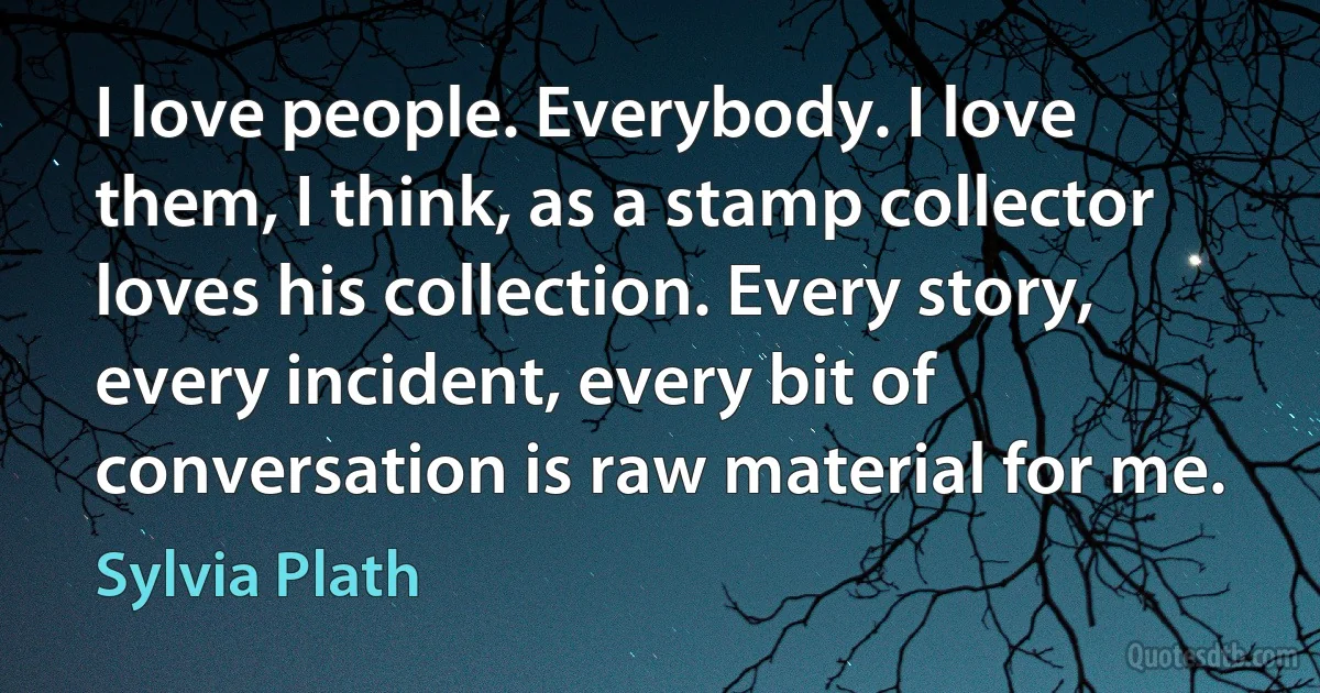 I love people. Everybody. I love them, I think, as a stamp collector loves his collection. Every story, every incident, every bit of conversation is raw material for me. (Sylvia Plath)