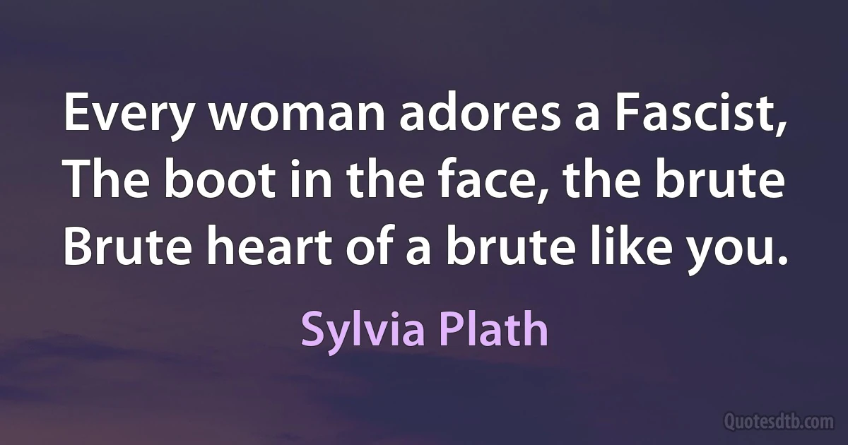 Every woman adores a Fascist,
The boot in the face, the brute
Brute heart of a brute like you. (Sylvia Plath)