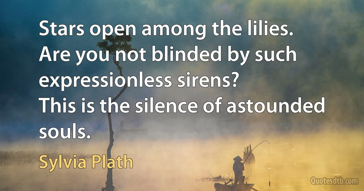 Stars open among the lilies.
Are you not blinded by such expressionless sirens?
This is the silence of astounded souls. (Sylvia Plath)