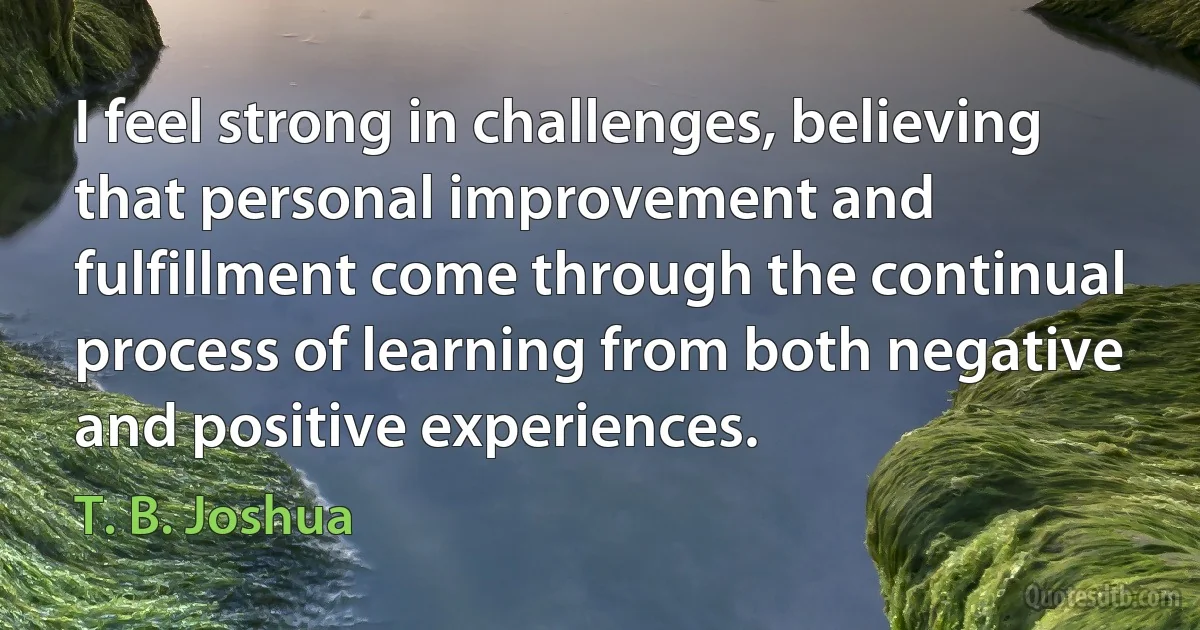 I feel strong in challenges, believing that personal improvement and fulfillment come through the continual process of learning from both negative and positive experiences. (T. B. Joshua)