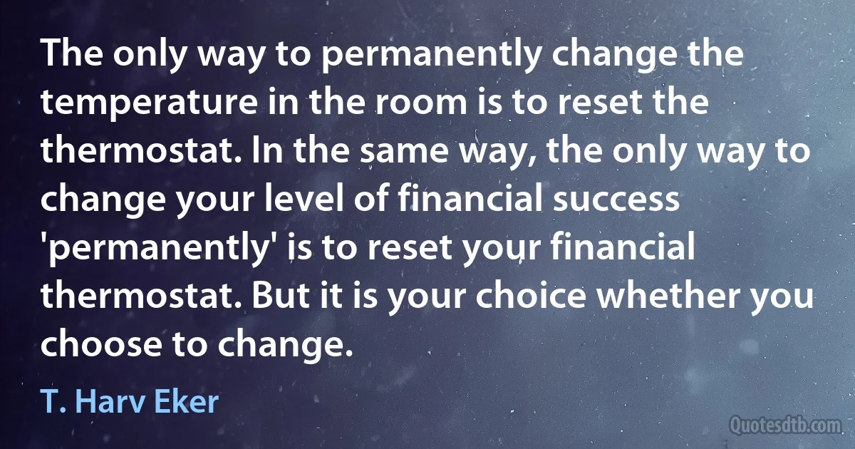 The only way to permanently change the temperature in the room is to reset the thermostat. In the same way, the only way to change your level of financial success 'permanently' is to reset your financial thermostat. But it is your choice whether you choose to change. (T. Harv Eker)