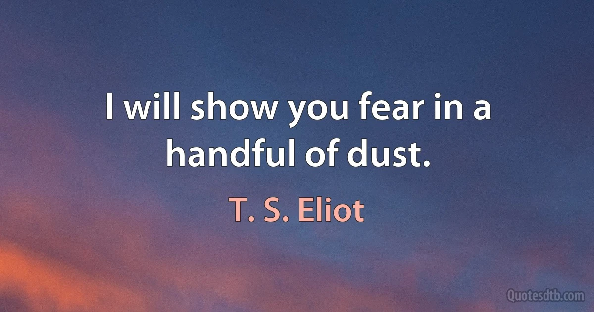 I will show you fear in a handful of dust. (T. S. Eliot)