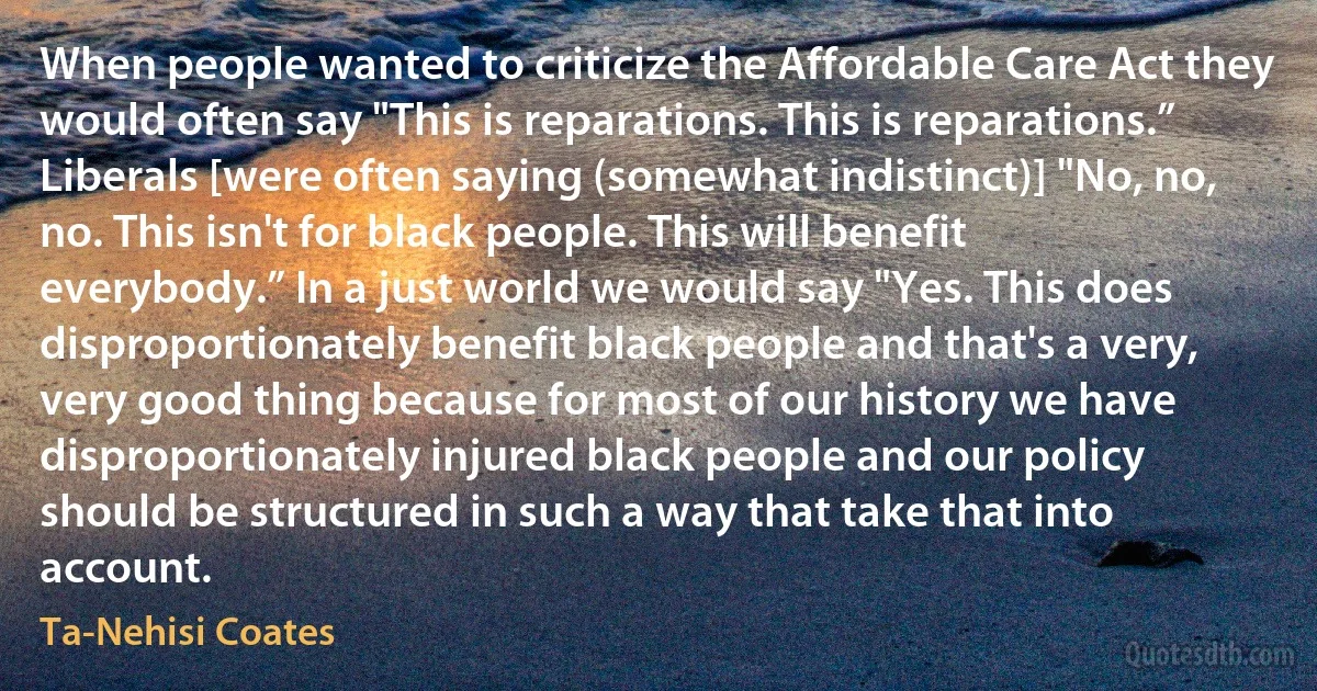 When people wanted to criticize the Affordable Care Act they would often say "This is reparations. This is reparations.” Liberals [were often saying (somewhat indistinct)] "No, no, no. This isn't for black people. This will benefit everybody.” In a just world we would say "Yes. This does disproportionately benefit black people and that's a very, very good thing because for most of our history we have disproportionately injured black people and our policy should be structured in such a way that take that into account. (Ta-Nehisi Coates)