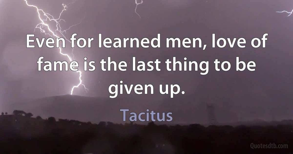 Even for learned men, love of fame is the last thing to be given up. (Tacitus)