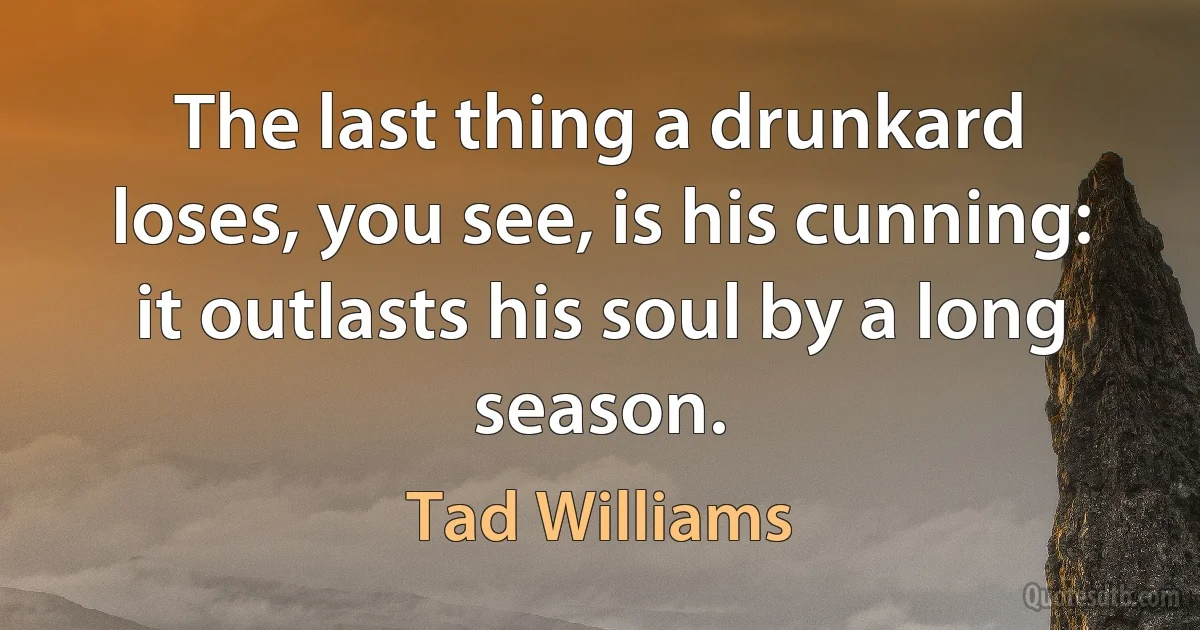 The last thing a drunkard loses, you see, is his cunning: it outlasts his soul by a long season. (Tad Williams)