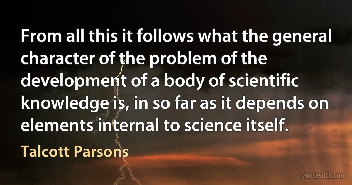 From all this it follows what the general character of the problem of the development of a body of scientific knowledge is, in so far as it depends on elements internal to science itself. (Talcott Parsons)