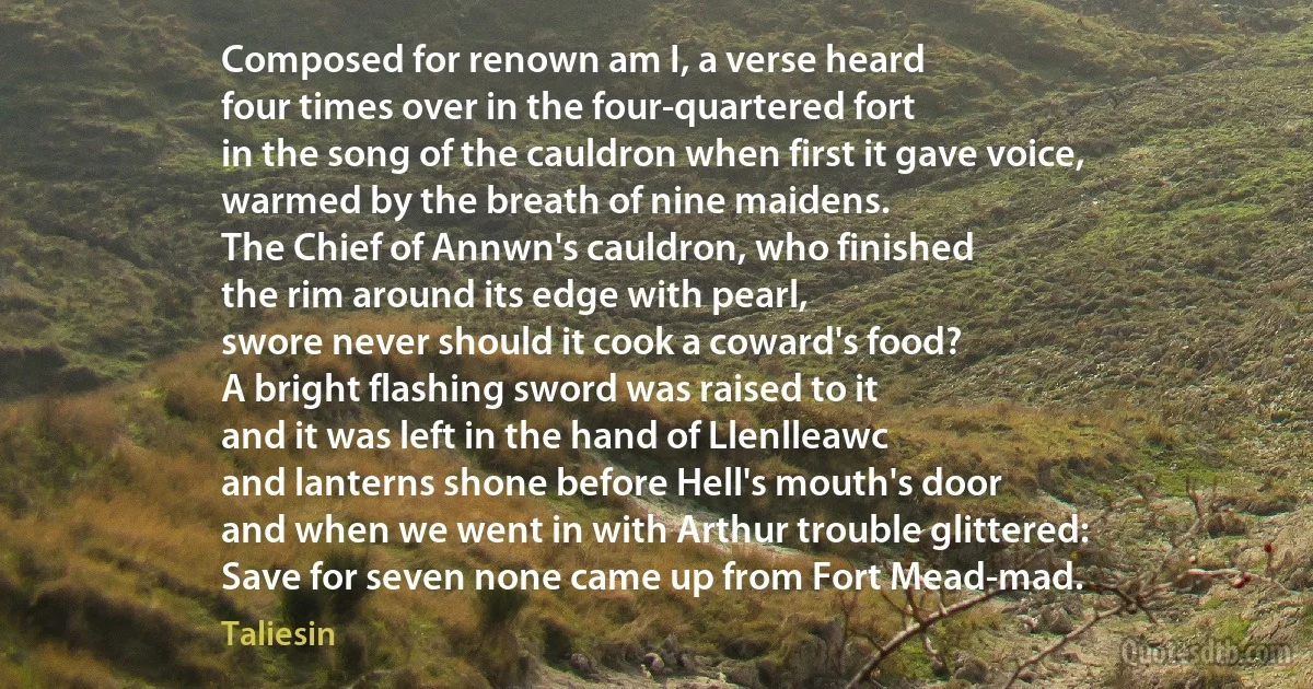 Composed for renown am I, a verse heard
four times over in the four-quartered fort
in the song of the cauldron when first it gave voice,
warmed by the breath of nine maidens.
The Chief of Annwn's cauldron, who finished
the rim around its edge with pearl,
swore never should it cook a coward's food?
A bright flashing sword was raised to it
and it was left in the hand of Llenlleawc
and lanterns shone before Hell's mouth's door
and when we went in with Arthur trouble glittered:
Save for seven none came up from Fort Mead-mad. (Taliesin)