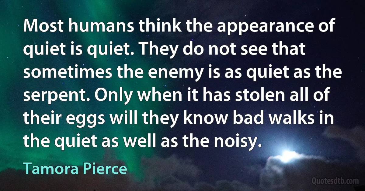 Most humans think the appearance of quiet is quiet. They do not see that sometimes the enemy is as quiet as the serpent. Only when it has stolen all of their eggs will they know bad walks in the quiet as well as the noisy. (Tamora Pierce)