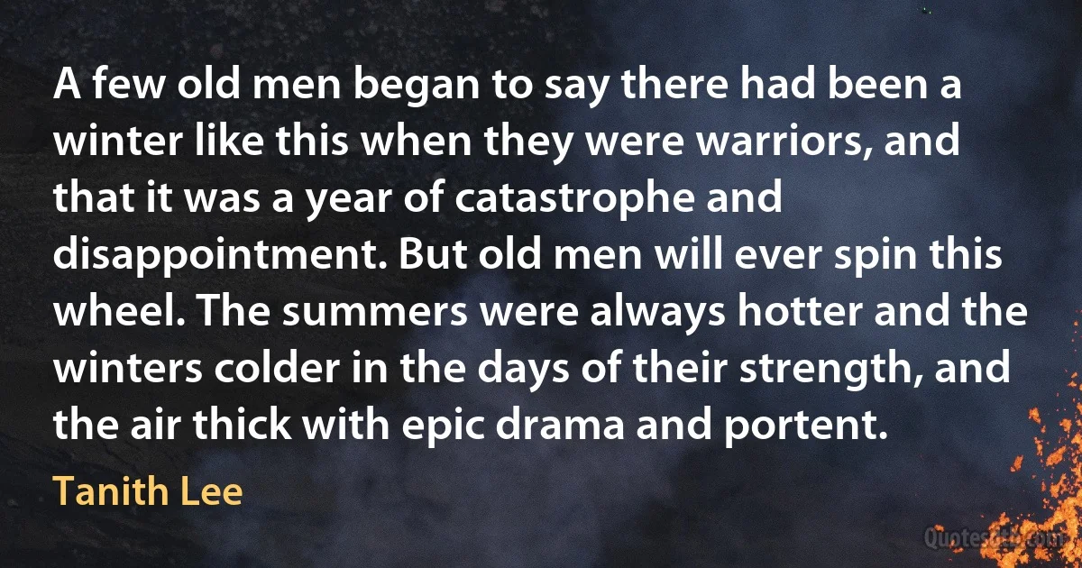 A few old men began to say there had been a winter like this when they were warriors, and that it was a year of catastrophe and disappointment. But old men will ever spin this wheel. The summers were always hotter and the winters colder in the days of their strength, and the air thick with epic drama and portent. (Tanith Lee)