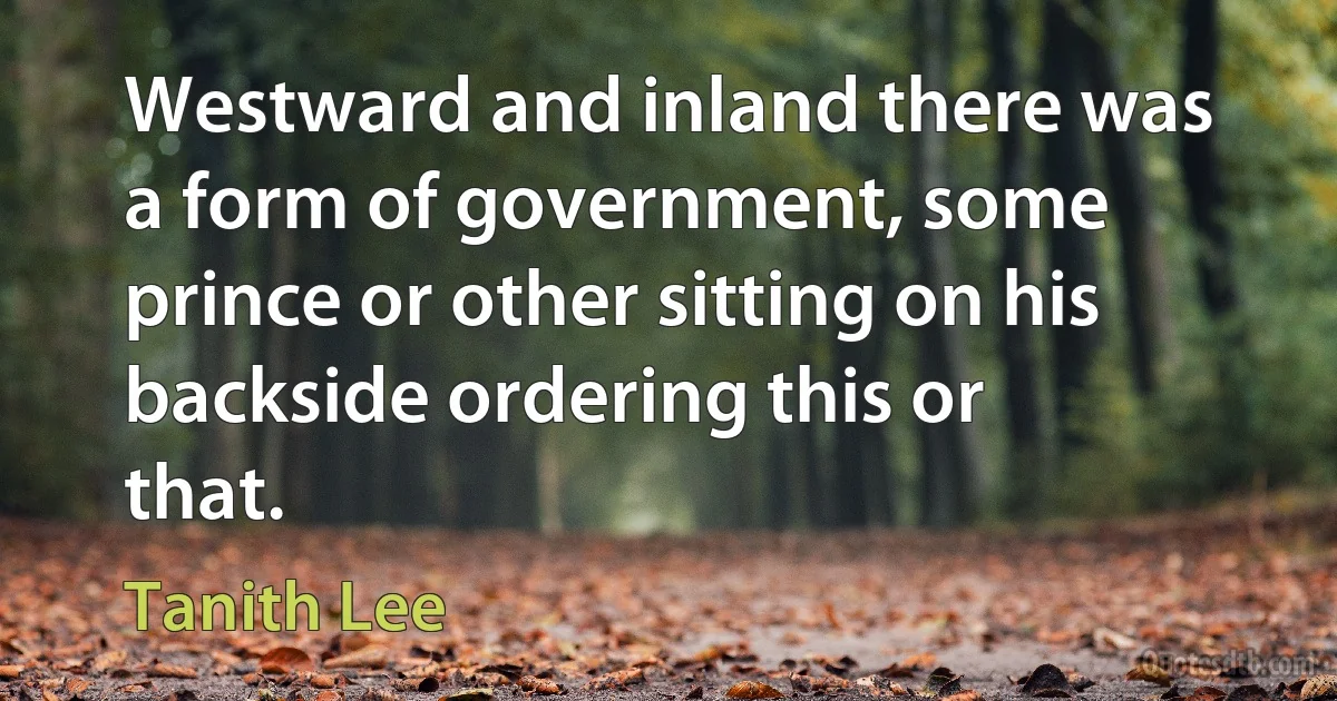 Westward and inland there was a form of government, some prince or other sitting on his backside ordering this or that. (Tanith Lee)