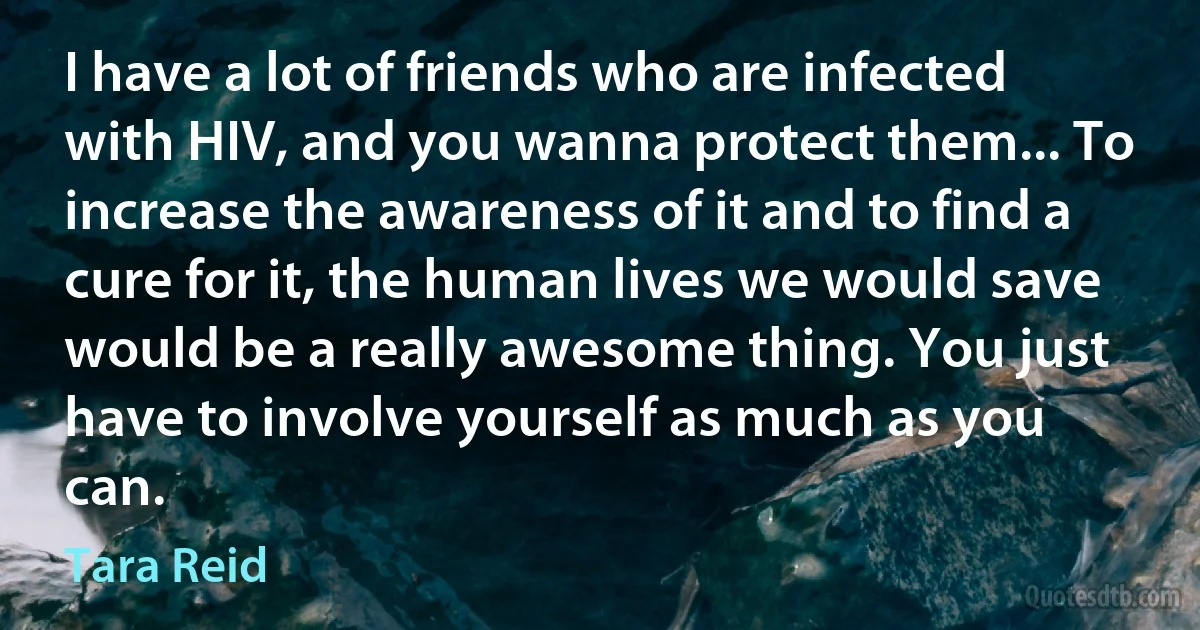 I have a lot of friends who are infected with HIV, and you wanna protect them... To increase the awareness of it and to find a cure for it, the human lives we would save would be a really awesome thing. You just have to involve yourself as much as you can. (Tara Reid)