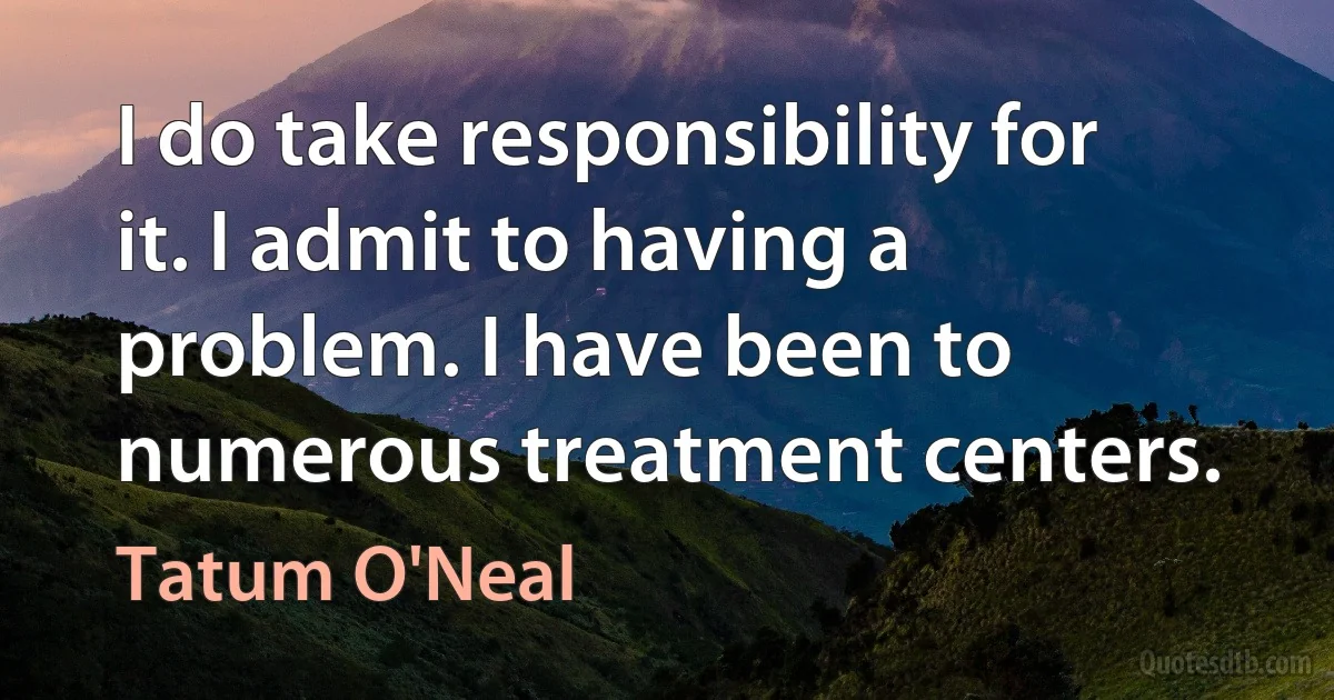 I do take responsibility for it. I admit to having a problem. I have been to numerous treatment centers. (Tatum O'Neal)